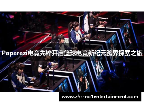 Paparazi电竞先锋开启篮球电竞新纪元跨界探索之旅 Paparazi电竞先锋开启篮球电竞新纪元跨界探索之旅