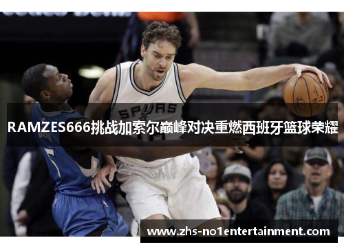RAMZES666挑战加索尔巅峰对决重燃西班牙篮球荣耀 RAMZES666挑战加索尔巅峰对决重燃西班牙篮球荣耀