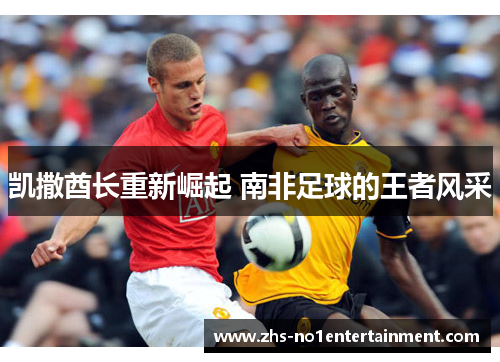 凯撒酋长重新崛起 南非足球的王者风采 凯撒酋长重新崛起 南非足球的王者风采
